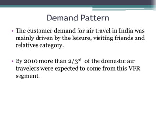 Demand Pattern
• The customer demand for air travel in India was
mainly driven by the leisure, visiting friends and
relatives category.
• By 2010 more than 2/3rd of the domestic air
travelers were expected to come from this VFR
segment.
 