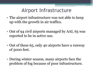 Airport Infrastructure
• The airport infrastructure was not able to keep
up with the growth in air traffics.
• Out of 94 civil airports managed by AAI, 65 was
reported to be in active use.
• Out of these 65, only 40 airports have a runway
of 5000 feet.
• During winter season, many airports face the
problem of fog because of poor infrastructure.
 