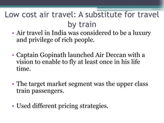 Low cost air travel: A substitute for travel
by train
• Air travel in India was considered to be a luxury
and privilege of rich people.
• Captain Gopinath launched Air Deccan with a
vision to enable to fly at least once in his life
time.
• The target market segment was the upper class
train passengers.
• Used different pricing strategies.
 