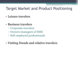Target Market and Product Positioning
• Leisure travelers
• Business travelers
▫ Corporate travelers
▫ Owners-managers of SME
▫ Self employed professionals
• Visiting friends and relative travelers
 