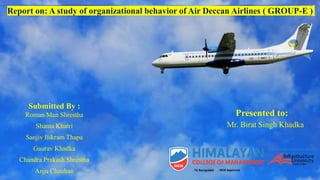 Presented to:
Mr. Birat Singh Khadka
Report on: A study of organizational behavior of Air Deccan Airlines ( GROUP-E )
Submitted By :
Roman Man Shrestha
Shanta Khatri
Sanjiv Bikram Thapa
Gaurav Khadka
Chandra Prakash Shrestha
Anju Chauhan
 