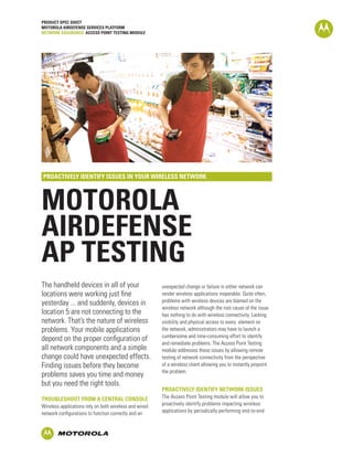 PRODUCT SPEC SHEET
MOTOROLA AIRDEFENSE SERVICES PLATFORM
NETWORK ASSURANCE: ACCESS POINT TESTING MODULE




PROACTIVELY IDENTIFY ISSUES IN YOUR WIRELESS NETWORK



MOTOROLA
AIRDEFENSE
AP TESTING
The handheld devices in all of your                     unexpected change or failure in either network can
locations were working just fine                        render wireless applications inoperable. Quite often,
yesterday ... and suddenly, devices in                  problems with wireless devices are blamed on the
                                                        wireless network although the root cause of the issue
location 5 are not connecting to the                    has nothing to do with wireless connectivity. Lacking
network. That’s the nature of wireless                  visibility and physical access to every element on
problems. Your mobile applications                      the network, administrators may have to launch a
                                                        cumbersome and time-consuming effort to identify
depend on the proper configuration of
                                                        and remediate problems. The Access Point Testing
all network components and a simple                     module addresses these issues by allowing remote
change could have unexpected effects.                   testing of network connectivity from the perspective
Finding issues before they become                       of a wireless client allowing you to instantly pinpoint
                                                        the problem.
problems saves you time and money
but you need the right tools.
                                                        PROACTIVELY IDENTIFY NETWORK ISSUES
TROUBLESHOOT FROM A CENTRAL CONSOLE                     The Access Point Testing module will allow you to
Wireless applications rely on both wireless and wired   proactively identify problems impacting wireless
network configurations to function correctly and an     applications by periodically performing end-to-end
 