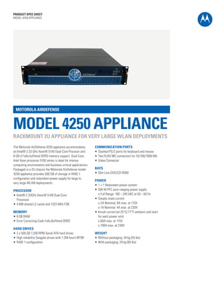 PRODUCT SPEC SHEET
MODEL 4250 APPLIANCE




 MOTOROLA AIRDEFENSE



MODEL 4250 APPLIANCE
RACKMOUNT 2U APPLIANCE FOR VERY LARGE WLAN DEPLOYMENTS
The Motorola AirDefense 4250 appliance accommodates          COMMUNICATION PORTS
an Intel® 2.33 GHz Xeon® 5140 Dual-Core Procesor and         •	 Stacked PS/2 ports for keyboard and mouse
8 GB of fully buffered DDR2 memory support. Dual-Core        •	 Two RJ45 NIC connectors for 10/100/1000 Mb
Intel Xeon processor 5100 series is ideal for intense        •	 Video Connector
computing environments and business-critical applications.
Packaged in a 2U chassis the Motorola AirDefense model       BAYS
4250 appliance provides 500 GB of storage in RAID 1          •	 Slim Line DVD/CD-ROM
configuration and redundant power supply for large to
                                                             POWER
very large WLAN deployments.
                                                             •	 1 + 1 Redundant power system
PROCESSOR                                                    •	 500 W PFC auto-ranging power supply
•	 Intel® 2.33GHz Xeon® 5140 Dual-Core                       	 o Full Range: 100 ~ 240 VAC at 50 ~ 60 Hz
	 Processor                                                  •	 Steady-state current
•	 4 MB shared L2 cache and 1333 MHz FSB                     	 o 2A Nominal, 8A max. at 115V
                                                             	 o 1A Nominal, 4A max. at 230V
MEMORY                                                       •	 Inrush current (at 25°C/77°F ambient cold start
•	 8 GB RAM                                                  	 for each power unit):
•	 Error Correcting Code Fully Buffered DDR2                 	 o 60A max. at 115V
                                                             	 o 100A max. at 230V
HARD DRIVES
•	 2 x 500 GB 7,200 RPM Serial ATA hard drives               WEIGHT
•	 High reliability Seagate drives with 1.2M hours MTBF      •	 Without packaging: 24 kg (55 lbs)
•	 RAID 1 configuration                                      •	 With packaging: 29 kg (65 lbs)




                                                                                                                  PAGE 1
 