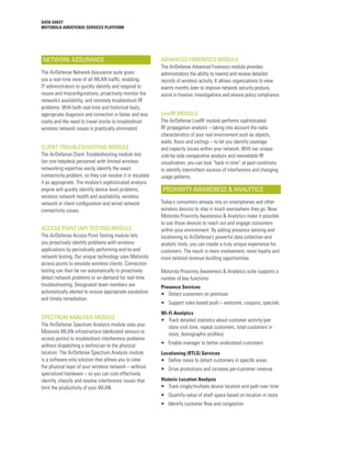DATA SHEET
MOTOROLA AIRDEFENSE SERVICES PLATFORM




NETWORK ASSURANCE                                          ADVANCED FORENSICS MODULE
                                                           The AirDefense Advanced Forensics module provides
The AirDefense Network Assurance suite gives               administrators the ability to rewind and review detailed
you a real-time view of all WLAN traffic, enabling         records of wireless activity. It allows organizations to view
IT administrators to quickly identify and respond to       events months later to improve network security posture,
issues and misconfigurations, proactively monitor the      assist in forensic investigations and ensure policy compliance.
network’s availability, and remotely troubleshoot RF
problems. With both real-time and historical tools,
appropriate diagnosis and correction is faster and less    LiveRF MODULE
costly and the need to travel onsite to troubleshoot       The AirDefense LiveRF module performs sophisticated
wireless network issues is practically eliminated.         RF propagation analysis – taking into account the radio
                                                           characteristics of your real environment such as objects,
                                                           walls, floors and ceilings – to let you identify coverage
CLIENT TROUBLESHOOTING MODULE                              and capacity issues within your network. With our unique
The AirDefense Client Troubleshooting module lets          side-by-side comparative analysis and rewindable RF
tier one helpdesk personnel with limited wireless          visualization, you can look “back in time” at past conditions
networking expertise easily identify the exact             to identify intermittent sources of interference and changing
connectivity problem, so they can resolve it or escalate   usage patterns.
it as appropriate. The module’s sophisticated analysis
engine will quickly identify device level problems,        PROXIMITY AWARENESS & ANALYTICS
wireless network health and availability, wireless
network or client configuration and wired network          Today’s consumers already rely on smartphones and other
connectivity issues.                                       wireless devices to stay in touch everywhere they go. Now
                                                           Motorola Proximity Awareness & Analytics make it possible
                                                           to use those devices to reach out and engage consumers
ACCESS POINT (AP) TESTING MODULE                           within your environment. By adding presence sensing and
The AirDefense Access Point Testing module lets            locationing to AirDefense’s powerful data collection and
you proactively identify problems with wireless            analytic tools, you can create a truly unique experience for
applications by periodically performing end-to-end         customers. The result is more involvement, more loyalty and
network testing. Our unique technology uses Motorola       more tailored revenue-building opportunities.
access points to emulate wireless clients. Connection
testing can then be run automatically to proactively       Motorola Proximity Awareness & Analytics suite supports a
detect network problems or on-demand for real-time         number of key functions:
troubleshooting. Designated team members are               Presence Services
automatically alerted to ensure appropriate escalation     •	 Detect customers on premises
and timely remediation.
                                                           •	 Support rules-based push – welcome, coupons, specials
                                                           Wi-Fi Analytics
SPECTRUM ANALYSIS MODULE                                   •	 Track detailed statistics about customer activity (per
The AirDefense Spectrum Analysis module uses your             store visit time, repeat customers, total customers in
Motorola WLAN infrastructure (dedicated sensors or            store, demographic profiles)
access points) to troubleshoot interference problems
without dispatching a technician to the physical           •	 Enable manager to better understand customers
location. The AirDefense Spectrum Analysis module          Locationing (RTLS) Services
is a software-only solution that allows you to view        •	 Define zones to detect customers in specific areas
the physical layer of your wireless network – without      •	 Drive promotions and increase per-customer revenue
specialized hardware – so you can cost-effectively
identify, classify and resolve interference issues that    Historic Location Analysis
limit the productivity of your WLAN.                       •	 Track single/multiple device location and path over time
                                                           •	 Quantify value of shelf space based on location in store
                                                           •	 Identify customer flow and congestion
 