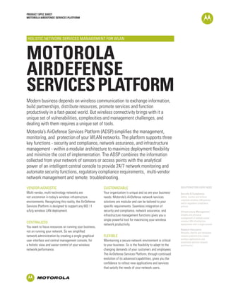 PRODUCT SPEC SHEET
MOTOROLA AIRDEFENSE SERVICES PLATFORM




HOLISTIC NETWORK SERVICES MANAGEMENT FOR WLAN



MOTOROLA
AIRDEFENSE
SERVICES PLATFORM
Modern business depends on wireless communication to exchange information,
build partnerships, distribute resources, promote services and function
productively in a fast-paced world. But wireless connectivity brings with it a
unique set of vulnerabilities, complexities and management challenges, and
dealing with them requires a unique set of tools.
Motorola’s AirDefense Services Platform (ADSP) simplifies the management,
monitoring, and protection of your WLAN networks. The platform supports three
key functions - security and compliance, network assurance, and infrastructure
management - within a modular architecture to maximize deployment flexibility
and minimize the cost of implementation. The ADSP combines the information
collected from your network of sensors or access points with the analytical
power of an intelligent central console to provide 24/7 network monitoring and
automate security functions, regulatory compliance requirements, multi-vendor
network management and remote troubleshooting.

VENDOR AGNOSTIC                                          CUSTOMIZABLE                                              SOLUTIONS FOR EVERY NEED

Multi-vendor, multi-technology networks are              Your organization is unique and so are your business      Security & Compliance
not uncommon in today’s wireless infrastructure          needs. Motorola’s AirDefense network services             Define, monitor and enforce
                                                                                                                   corporate wireless LAN policies
environments. Recognizing this reality, the AirDefense   solutions are modular and can be tailored to your         and/or regulatory compliance
Services Platform is designed to support any 802.11      specific requirements. Seamless integration of            policies.
a/b/g wireless LAN deployment.                           security and compliance, network assurance, and           Infrastructure Management
                                                         infrastructure management functions gives you a           Simplify and centralize
                                                                                                                   management of multiple vendor
                                                         single powerful tool for maximizing your wireless         wireless LAN infrastructure
CENTRALIZED
                                                         network productivity.                                     deployments with a single console.
You want to focus resources on running your business,
                                                                                                                   Network Assurance
not on running your network. So we simplified                                                                      Remotely identify and remediate
network administration by creating a single graphical    FLEXIBLE                                                  network problems that impact
                                                                                                                   wireless applications and
user interface and central management console, for       Maintaining a secure network environment is critical      proactively optimize network
a holistic view and easier control of your wireless      to your business. So is the flexibility to adapt to the   performance.
network performance.                                     changing demands of your customers and employees.
                                                         The AirDefense Services Platform, through continued
                                                         evolution of its advanced capabilities, gives you the
                                                         confidence to rollout new applications and services
                                                         that satisfy the needs of your network users.
 
