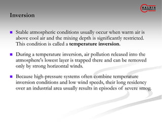 Inversion
 Stable atmospheric conditions usually occur when warm air is
above cool air and the mixing depth is significantly restricted.
This condition is called a temperature inversion.
 During a temperature inversion, air pollution released into the
atmosphere's lowest layer is trapped there and can be removed
only by strong horizontal winds.
 Because high-pressure systems often combine temperature
inversion conditions and low wind speeds, their long residency
over an industrial area usually results in episodes of severe smog.
 