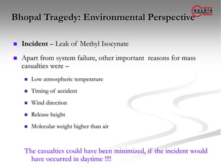 Bhopal Tragedy: Environmental Perspective
 Incident – Leak of Methyl Isocynate
 Apart from system failure, other important reasons for mass
casualties were –
 Low atmospheric temperature
 Timing of accident
 Wind direction
 Release height
 Molecular weight higher than air
The casualties could have been minimized, if the incident would
have occurred in daytime !!!!
 