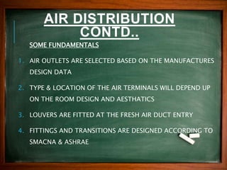AIR DISTRIBUTION
CONTD..
SOME FUNDAMENTALS
1. AIR OUTLETS ARE SELECTED BASED ON THE MANUFACTURES
DESIGN DATA
2. TYPE & LOCATION OF THE AIR TERMINALS WILL DEPEND UP
ON THE ROOM DESIGN AND AESTHATICS
3. LOUVERS ARE FITTED AT THE FRESH AIR DUCT ENTRY
4. FITTINGS AND TRANSITIONS ARE DESIGNED ACCORDING TO
SMACNA & ASHRAE
 