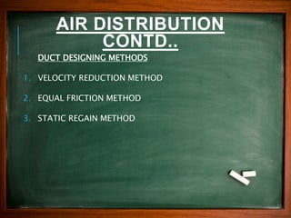 AIR DISTRIBUTION
CONTD..
DUCT DESIGNING METHODS
1. VELOCITY REDUCTION METHOD
2. EQUAL FRICTION METHOD
3. STATIC REGAIN METHOD
 
