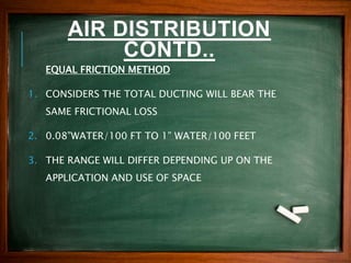 AIR DISTRIBUTION
CONTD..
EQUAL FRICTION METHOD
1. CONSIDERS THE TOTAL DUCTING WILL BEAR THE
SAME FRICTIONAL LOSS
2. 0.08”WATER/100 FT TO 1” WATER/100 FEET
3. THE RANGE WILL DIFFER DEPENDING UP ON THE
APPLICATION AND USE OF SPACE
 