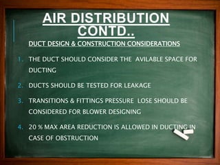 AIR DISTRIBUTION
CONTD..
DUCT DESIGN & CONSTRUCTION CONSIDERATIONS
1. THE DUCT SHOULD CONSIDER THE AVILABLE SPACE FOR
DUCTING
2. DUCTS SHOULD BE TESTED FOR LEAKAGE
3. TRANSITIONS & FITTINGS PRESSURE LOSE SHOULD BE
CONSIDERED FOR BLOWER DESIGNING
4. 20 % MAX AREA REDUCTION IS ALLOWED IN DUCTING IN
CASE OF OBSTRUCTION
 
