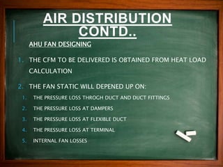 AIR DISTRIBUTION
CONTD..
AHU FAN DESIGNING
1. THE CFM TO BE DELIVERED IS OBTAINED FROM HEAT LOAD
CALCULATION
2. THE FAN STATIC WILL DEPENED UP ON:
1. THE PRESSURE LOSS THROGH DUCT AND DUCT FITTINGS
2. THE PRESSURE LOSS AT DAMPERS
3. THE PRESSURE LOSS AT FLEXIBLE DUCT
4. THE PRESSURE LOSS AT TERMINAL
5. INTERNAL FAN LOSSES
 