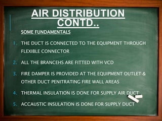 AIR DISTRIBUTION
CONTD..
SOME FUNDAMENTALS
1. THE DUCT IS CONNECTED TO THE EQUIPMENT THROUGH
FLEXIBLE CONNECTOR
2. ALL THE BRANCEHS ARE FITTED WITH VCD
3. FIRE DAMPER IS PROVIDED AT THE EQUIPMENT OUTLET &
OTHER DUCT PENITRATING FIRE WALL AREAS
4. THERMAL INSULATION IS DONE FOR SUPPLY AIR DUCT
5. ACCAUSTIC INSULATION IS DONE FOR SUPPLY DUCT
 