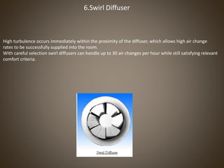 6.Swirl Diffuser
High turbulence occurs immediately within the proximity of the diffuser, which allows high air change
rates to be successfully supplied into the room.
With careful selection swirl diffusers can handle up to 30 air changes per hour while still satisfying relevant
comfort criteria.
 