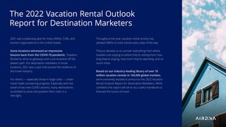 2021 was a polarizing year for many DMOs, CVBs, and
tourism organizations in the United States.
Some locations witnessed an impressive
bounce-back from the COVID-19 pandemic. Travelers
ﬂocked to drive-to getaways and rural locations oﬀ the
beaten path. For destination marketers in those
locations, 2021 was a year that proved the resilience of
the travel industry.
For others — especially those in large cities — urban
travel made uninspiring progress. Especially with the
onset of two new COVID variants, many destinations
scrambled to pivot and position their cities in a
new light.
Throughout the year, vacation rental activity has
allowed DMOs to track trends every step of the way.
They’ve allowed us to uncover everything from where
travelers are staying to where they’re visiting from, how
long they’re staying, how much they’re spending, and so
much more.
Based on our industry-leading library of over 10
million vacation rentals in 120,000 global markets,
we’re extremely excited to announce the 2022 Vacation
Rental Outlook Report for Destination Marketers. We’re
conﬁdent this report will serve as a useful handbook to
forecast the future of travel.
The 2022 Vacation Rental Outlook
Report for Destination Marketers
 