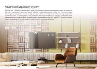 Advanced Suspension System
10
Designed with a unique suspension, NIBAV’s Series III guarantees an exceptionally seamless landing at every floor
stop. Such a suspension mechanism expertly regulates the elevator’s descent to align with the stopping level,
delivering an unrivaled, razor-smooth landing experience. This revolutionary characteristic not only elevates the
overall ride quality for passengers but also diminishes the strain exerted on the elevators components, thus
potentially enhancing their longevity. Incorporating this advanced technology into elevators is a remarkable step
towards enabling vertical transportation that is both more efficient as well as luxurious.
 