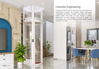 Futuristic Engineering
12
Employing state-of-the-art manufacturing techniques and
revolutionary materials, the elevators’ design guarantees
unparalleled sturdiness. In addition, the absence of visible
screws, welds, and rivets not only imparts a refined
appearance but also elevates the level of safety. Our
masterpiece sets a new standard in elevator design, leaving
all others in its wake.
 
