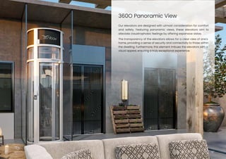 360O Panoramic View
15
Our elevators are designed with utmost consideration for comfort
and safety. Featuring panoramic views, these elevators aim to
alleviate claustrophobic feelings by offering expansive vistas.
The transparency of the elevators allows for a clear view of one’s
home, providing a sense of security and connectivity to those within
the dwelling. Furthermore, this element imbues the elevators with a
visual appeal, ensuring a truly exceptional experience.
 