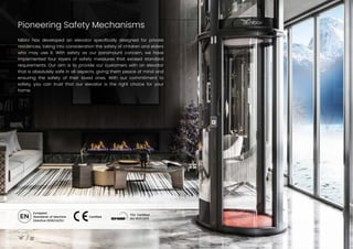 Pioneering Safety Mechanisms
18
NIBAV has developed an elevator specifically designed for private
residences, taking into consideration the safety of children and elders
who may use it. With safety as our paramount concern, we have
implemented four layers of safety measures that exceed standard
requirements. Our aim is to provide our customers with an elevator
that is absolutely safe in all aspects, giving them peace of mind and
ensuring the safety of their loved ones. With our commitment to
safety, you can trust that our elevator is the right choice for your
home.
European
Standards of Machine
Directive 2006/42/EC
Certified
TÜV Certified
ISO 9001:2015
 