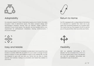 Adaptability
Easy and Mobile Flexibility
Return to Home
Our elevators require 3.3 feet of diametrical space, out of which, the cabin
occupies 3 feet of diametrical space. The sleek, compact design and
technological simplicity ensures that our elevator makes maximum
utilization of your home space. The elevator can be installed without any
requirement for pit/headroom installation, flooring reinforcements /
structural changes.
With its unique ability to be ‘Completely knocked down’ and moved from one
location to another, NIBAV lifts are perfect for you to plan a change of home
layouts, locations or even add additional stops to your existing lifts. Our lifts
are designed to grow with you and your family and are easy to install,
operate, and maintain, making it a convenient and hassle-free addition to
your home.
With our patented technology, a G+1
elevator can be converted into a G+2 or a
G+3 at any given point in time. The elevator
can also be completely dismantled and
reinstalled in case of relocation.
21
Our lift is equipped with a unique feature that allows
it to descend to a specific floor when not in use,
rather than remaining stationary on a random floor.
This means that you can program the lift to wait for
you on the ground floor when you enter your home.
 
