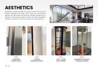SeriesII SeriesIII SeriesII SeriesIII
STANDARD
SHAPED PILLAR
CURVED
DESIGNER PROFILE
STEEL DOOR
WITH FRAMES
ALUMINIUM DOOR WITH
FRAMELESS DESIGN
24
We believe a cohesive aesthetic can create a sense of harmony and
balance throughout the house, while unique and eye-catching
elements can add interest and spark joy. Ultimately, aesthetics are a
reflection of one’s personal style and taste, and when thoughtfully
curated, can transform a house into a warm and welcoming home.
AESTHETICS
 