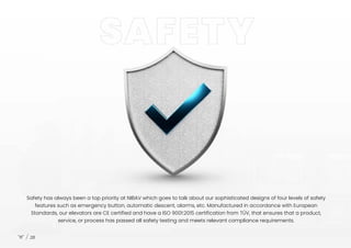 Safety has always been a top priority at NIBAV which goes to talk about our sophisticated designs of four levels of safety
features such as emergency button, automatic descent, alarms, etc. Manufactured in accordance with European
Standards, our elevators are CE certified and have a ISO 9001:2015 certification from TÜV, that ensures that a product,
service, or process has passed all safety testing and meets relevant compliance requirements.
28
 