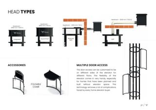HEAD TYPES
Integrated
Headroom -
2656 mm / 104.5 in
Sound Proof
Headroom -
2800 mm / 110.2 in
Reduced
Split
Headroom - 2439 mm / 96 in
Split
Headroom - 2639 mm / 103.8 in
ACCESSORIES MULTIPLE DOOR ACCESS
FOLDABLE
CHAIR
The door access can be customized to be
on different sides of the elevator for
different floors. This flexibility of the
elevator comes in very handy, especially
for homes that have been planned and
built without elevator space. This
technology removes a lot of complications
faced by every home elevator buyer.
37
 