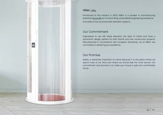 nibav Lifts
Our Promise
Our Commitment
05
Introduced to the industry in 2002, NIBAV is a pioneer in manufacturing
patented home lifts by incorporating unparalleled engineering excellence
and state of the art pneumatic elevation systems.
Engineered to use AIR, these elevators are easy to install and have a
panoramic design, perfect for both retrofit and new construction projects.
Manufactured in accordance with European Standards, we at NIBAV are
committed to delivering par excellence.
Safety is extremely important at home because it is the place where we
spend most of our time and where we should feel the most secure. Our
commitment and promise is to make your house a safe and comfortable
home.
 