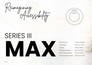 SERIES III
MAX
I
Reimagining
Accessibility
SERIES II MAX
SERIES III
Maximum Stops
Travel Height
Capacity
Clear Space Required
Internal Cabin Diameter
External Cylinder Diameter
: 4 Stops (G+3)Max
: 13500 mm / 531 in
: 240 kg / 529 lbs
: 1430 mm / 56 in
: 1160 mm / 46 in
: 1343 mm / 53 in08
 