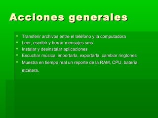Acciones generales
   Transferir archivos entre el teléfono y la computadora
   Leer, escribir y borrar mensajes sms
   Instalar y desinstalar aplicaciones
   Escuchar música, importarla, exportarla, cambiar ringtones
 Muestra en tiempo real un reporte de la RAM, CPU, batería,
    etcétera.
 
