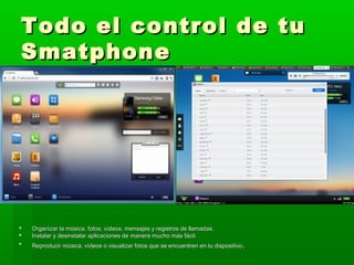 Todo el control de tu
Smatphone




   Organizar la música, fotos, vídeos, mensajes y registros de llamadas.
   Instalar y desinstalar aplicaciones de manera mucho más fácil.
   Reproducir música, vídeos o visualizar fotos que se encuentren en tu dispositivo .
 