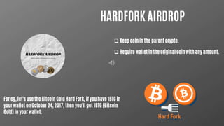 HARDFORK AIRDROP
 Keep coin in the parent crypto.
 Require wallet in the original coin with any amount.
For eg, let's use the Bitcoin Gold Hard Fork, if you have 1BTC in
your wallet on October 24, 2017, then you'll get 1BTG (Bitcoin
Gold) in your wallet.
 