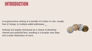 INTRODUCTION
A cryptocurrency airdrop is a transfer of a token or coin, usually
free of charge, to multiple wallet addresses.
Airdrops are largely introduced as a means of attracting
interest and potential fans, resulting in a broader user base
and a wider distribution of coins.
 