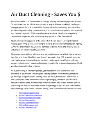 Air Duct Cleaning - Saves You $
According to the U.S. Department of Energy, heating and cooling systems account
for almost 60 percent of the energy used in a typical home, making it the largest
energy expense for U.S. households. To help minimize the energy and costs that
your heating and cooling systems utilize, it is critical that the systems be inspected
and cleaned regularly. While many homeowners have their furnace regularly
cleaned and inspected, the home's ducting system is often overlooked.
Your home's ducting system is the vessel that the air passes through before it
reaches your living spaces. According to the U.S. Environmental Protection Agency
(EPA), the presence of dust, debris, particles and even mold and mildew exist in
virtually all un-cleaned ducting systems.
Also present are pollens, allergens and bacteria that are not visible to the human
eye. Not only does this effect your home's air quality, but EPA research suggests
that having your air ducts cleaned regularly can improve the efficiency of your
system, reduce energy usage and cost and result in the prolonged operating life of
your heating and cooling systems.
Air duct cleaning is an often ignored, yet inexpensive way to improve the
efficiency of your home's heating and cooling systems while helping to reduce
your energy usage and costs. Having clean air ducts, free of dust and debris, is
also considered to be a common factor in prolonging the life of your furnace
and/or air conditioner. Homeowners who would not only like to do their part in
preserving our natural resources by reducing energy usage, but also reduce their
annual energy costs should consider having their air ducts inspected and cleaned.
 Air Duct Cleaning copperfield
 Air Duct Cleaning meadows place
 Air Duct Cleaning memorial city
 Air Duct Cleaning aldine
 Air Duct Cleaning brookshire
 Air Duct Cleaning deer park
 Air Duct Cleaning hockley
 