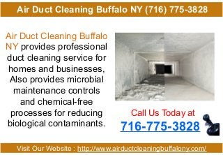 Air Duct Cleaning Buffalo
NY provides professional
duct cleaning service for
homes and businesses,
Also provides microbial
maintenance controls
and chemical-free
processes for reducing
biological contaminants.
Call Us Today at
716-775-3828
Visit Our Website : http://www.airductcleaningbuffalony.com/
Air Duct Cleaning Buffalo NY (716) 775-3828
 