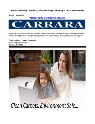 Air duct cleaning Cleveland,Columbus Carpet Cleaning – Carrara Companies

Author : Jim Knight
                          Professional Carpet Cleaning Services




Steamatic by Carrara Companies provides professional carpet cleaning for office buildings and other
commercial applications. We proudly service Cleveland, Columbus, Akron, &the surrounding areas.

Our Locations : Carrara Companies
3774 Congress Parkway
Richfield, OH 4426
 