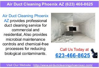 Air Duct Cleaning Phoenix
AZ provides professional
duct cleaning service for
commercial and
residential, Also provides
microbial maintenance
controls and chemical-free
processes for reducing
biological contaminants.
Call Us Today at
623-466-8625
Visit Our Website : http://www.airductcleaningphoenixaz.com/
Air Duct Cleaning Phoenix AZ (623) 466-8625
 