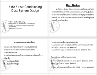 Duct Design
     615431 Air Conditioning
                                                          หน าที่ ข องท อลม คื อ การส งลมจากเครื่ อ งส งลมไปยั ง
       Duct System Design                          บริเวณปรับสภาวะอากาศ การออกแบบทอลมในทางปฏิบัติตอง
                                                   คํานึงถึงบริเวณที่สามารถเดินทอลมได การสูญเสียเสียดทาน
                                                   ความเร็วลม ระดับเสียง และการไดรับความรอนหรือสูญเสีย
                                                   ความเย็นของทอลมดวย
     615431 Air Conditioning
     Department of Mechanical Engineering
     Faculty of Engineering and Industrial
     Technology
     Silpakorn University




            การออกแบบระบบโดยทั่วไป                 ในการปรับอากาศเพือการคาหรือที่พักอาศัย
                                                                     ่
                                                   ระบบความเร็วลมต่ํา ความเร็วลมจะไมเกิน 2,500 ฟุตตอนาที ปกติจะ
ทอลมสงและทอลมกลับจะแบงออกเปนชนิดตางๆ         อยูระหวาง 1,200 – 2,200 ฟุตตอนาที
ตามความเร็วลม และความดันลมภายในทอลม               ระบบความเร็วลมสูง ความเร็วลมจะเกิน 2,500 ฟุตตอนาที ขึนไป
                                                                                                          ้
สําหรับทอลมสงนั้น
การแบงชนิดตามความเร็วลมภายในทอ จะแบงออกเปน 2
                                                   ในการปรับอากาศในโรงงานอุตสาหกรรม
ชนิด คือ
• ระบบความเร็วต่า   ํ                              ระบบความเร็วลมต่ํา ความเร็วลมจะไมเกิน 2,500 ฟุตตอนาที ปกติจะ
• ระบบความเร็วสูง                                  อยูระหวาง 2,200 – 2,500 ฟุตตอนาที
                                                   ระบบความเร็วลมสูง ความเร็วลมจะเกิน 2,500 – 5,000 ฟุตตอนาที
 