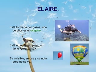 EL AIRE.


Está formado por gases, uno
  de ellos es el oxígeno.




Está en un lugar, pero no
  tiene forma.


Es invisible, se oye y se nota
  pero no se ve.
 