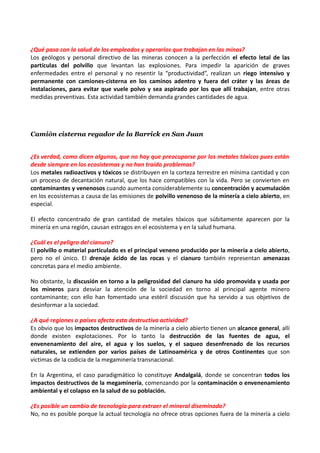 ¿Qué pasa con la salud de los empleados y operarios que trabajan en las minas?
Los geólogos y personal directivo de las mineras conocen a la perfección el efecto letal de las
partículas del polvillo que levantan las explosiones. Para impedir la aparición de graves
enfermedades entre el personal y no resentir la “productividad”, realizan un riego intensivo y
permanente con camiones-cisterna en los caminos adentro y fuera del cráter y las áreas de
instalaciones, para evitar que vuele polvo y sea aspirado por los que allí trabajan, entre otras
medidas preventivas. Esta actividad también demanda grandes cantidades de agua.




Camión cisterna regador de la Barrick en San Juan


¿Es verdad, como dicen algunos, que no hay que preocuparse por los metales tóxicos pues están
desde siempre en los ecosistemas y no han traído problemas?
Los metales radioactivos y tóxicos se distribuyen en la corteza terrestre en mínima cantidad y con
un proceso de decantación natural, que los hace compatibles con la vida. Pero se convierten en
contaminantes y venenosos cuando aumenta considerablemente su concentración y acumulación
en los ecosistemas a causa de las emisiones de polvillo venenoso de la minería a cielo abierto, en
especial.

El efecto concentrado de gran cantidad de metales tóxicos que súbitamente aparecen por la
minería en una región, causan estragos en el ecosistema y en la salud humana.

¿Cuál es el peligro del cianuro?
El polvillo o material particulado es el principal veneno producido por la minería a cielo abierto,
pero no el único. El drenaje ácido de las rocas y el cianuro también representan amenazas
concretas para el medio ambiente.

No obstante, la discusión en torno a la peligrosidad del cianuro ha sido promovida y usada por
los mineros para desviar la atención de la sociedad en torno al principal agente minero
contaminante; con ello han fomentado una estéril discusión que ha servido a sus objetivos de
desinformar a la sociedad.

¿A qué regiones o países afecta esta destructiva actividad?
Es obvio que los impactos destructivos de la minería a cielo abierto tienen un alcance general, allí
donde existen explotaciones. Por lo tanto la destrucción de las fuentes de agua, el
envenenamiento del aire, el agua y los suelos, y el saqueo desenfrenado de los recursos
naturales, se extienden por varios países de Latinoamérica y de otros Continentes que son
víctimas de la codicia de la megaminería transnacional.

En la Argentina, el caso paradigmático lo constituye Andalgalá, donde se concentran todos los
impactos destructivos de la megaminería, comenzando por la contaminación o envenenamiento
ambiental y el colapso en la salud de su población.

¿Es posible un cambio de tecnología para extraer el mineral diseminado?
No, no es posible porque la actual tecnología no ofrece otras opciones fuera de la minería a cielo
 