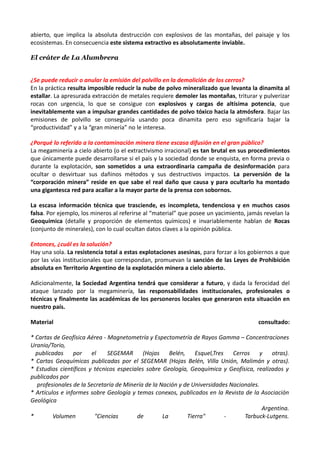 abierto, que implica la absoluta destrucción con explosivos de las montañas, del paisaje y los
ecosistemas. En consecuencia este sistema extractivo es absolutamente inviable.

El cráter de La Alumbrera


¿Se puede reducir o anular la emisión del polvillo en la demolición de los cerros?
En la práctica resulta imposible reducir la nube de polvo mineralizado que levanta la dinamita al
estallar. La apresurada extracción de metales requiere demoler las montañas, triturar y pulverizar
rocas con urgencia, lo que se consigue con explosivos y cargas de altísima potencia, que
inevitablemente van a impulsar grandes cantidades de polvo tóxico hacia la atmósfera. Bajar las
emisiones de polvillo se conseguiría usando poca dinamita pero eso significaría bajar la
“productividad” y a la “gran minería” no le interesa.

¿Porqué lo referido a la contaminación minera tiene escasa difusión en el gran público?
La megaminería a cielo abierto (o el extractivismo irracional) es tan brutal en sus procedimientos
que únicamente puede desarrollarse si el país y la sociedad donde se enquista, en forma previa o
durante la explotación, son sometidos a una extraordinaria campaña de desinformación para
ocultar o desvirtuar sus dañinos métodos y sus destructivos impactos. La perversión de la
“corporación minera” reside en que sabe el real daño que causa y para ocultarlo ha montado
una gigantesca red para acallar a la mayor parte de la prensa con sobornos.

La escasa información técnica que trasciende, es incompleta, tendenciosa y en muchos casos
falsa. Por ejemplo, los mineros al referirse al “material” que posee un yacimiento, jamás revelan la
Geoquímica (detalle y proporción de elementos químicos) e invariablemente hablan de Rocas
(conjunto de minerales), con lo cual ocultan datos claves a la opinión pública.

Entonces, ¿cuál es la solución?
Hay una sola. La resistencia total a estas explotaciones asesinas, para forzar a los gobiernos a que
por las vías institucionales que correspondan, promuevan la sanción de las Leyes de Prohibición
absoluta en Territorio Argentino de la explotación minera a cielo abierto.

Adicionalmente, la Sociedad Argentina tendrá que considerar a futuro, y dada la ferocidad del
ataque lanzado por la megaminería, las responsabilidades institucionales, profesionales o
técnicas y finalmente las académicas de los personeros locales que generaron esta situación en
nuestro país.

Material                                                                               consultado:

* Cartas de Geofísica Aérea - Magnetometría y Espectometría de Rayos Gamma – Concentraciones
Uranio/Torio,
  publicadas por el           SEGEMAR (Hojas Belén, Esquel,Tres Cerros y otras).
* Cartas Geoquímicas publicadas por el SEGEMAR (Hojas Belén, Villa Unión, Malimán y otras).
* Estudios científicos y técnicos especiales sobre Geología, Geoquímica y Geofísica, realizados y
publicados por
   profesionales de la Secretaría de Minería de la Nación y de Universidades Nacionales.
* Artículos e informes sobre Geología y temas conexos, publicados en la Revista de la Asociación
Geológica
                                                                                         Argentina.
*        Volumen         "Ciencias       de         La       Tierra"       -      Tarbuck-Lutgens.
 