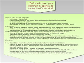 ¿Qué puedo hacer para disminuir mi aporte a la contaminación del aire?       Si conduce, tenga en cuenta lo siguiente: ·           Evite circular a alta velocidad ·           Cuando compre un vehículo, elija uno que tenga alto rendimiento en millas por litro de gasolina.  ·           No sobrellene el tanque de gasolina ·           No cargue gasolina en días de alto contenido de ozono. Trate de hacerlo después de que oscurezca. ·           Use un modelo de vehículo que sea lo más nuevo posible, ya que los modelos nuevos son, en general, menos contaminantes.  ·           Utilice un vehículo alternativo, como por ejemplo el automóvil eléctrico, o uno que funcione con otro tipo de combustible.  ·           Conduzca suavemente y evite que su automóvil permanezca sin uso durante mucho tiempo. ·           Si su automóvil es de un modelo anterior a 1995, haga cambiar el peligroso sistema de aire acondicionado R-12 (clorofluocarbonado) por el R-134-a, que es más seguro, con lo cual contribuirá a reducir el agujero de ozono.  ·           Mantenga su automóvil en buen estado, poniendo especial atención en el sistema de escape.  ·           Asegúrese de que los neumáticos tengan la presión de aire adecuada.  ·           Mantenga en buen estado el sistema de aire acondicionado de su vehículo, asegurándose de que no haya filtraciones.  ·           Haga menor cantidad de viajes. Planifique su itinerario, de manera de evitar las zonas de tránsito congestionado.  ·           Reduzca el uso de gasolina tanto como le sea posible –la forma y el diseño del automóvil pueden ser factores determinantes del consumo.    He aquí otras prácticas mediante las cuales Ud. puede contribuir a disminuir la contaminación del aire: ·           Posponga las tareas de jardinería que requieran el uso de herramientas a gasolina en días de alto nivel de de ozono.  ·           Consuma alimentos orgánicos o al menos aquellos no hayan sido sometidos a un uso tan intensivo de agroquímicos.  ·           Restrinja la limpieza en seco.  ·           Evite el uso de pinturas, aceites y solventes en días de alta concentración de ozono.  ·           Reduzca el consumo de electricidad, lo cual contribuirá a disminuir las emanaciones de SO 2 , NO x , VOC y partículas.  ·           Prenda el carbón de leña con un encendedor eléctrico en vez de hacerlo con combustible líquido.  ·           Restrinja-reutilice-recicle. Un menor consumo redundará en menor contaminación atmosférica de todo tipo.  