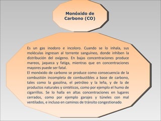 Monóxido de Carbono (CO) Es un gas inodoro e incoloro. Cuando se lo inhala, sus moléculas ingresan al torrente sanguíneo, donde inhiben la distribución del oxígeno. En bajas concentraciones produce mareos, jaqueca y fatiga, mientras que en concentraciones mayores puede ser fatal.  El monóxido de carbono se produce como consecuencia de la combustión incompleta de combustibles a base de carbono, tales como la gasolina, el petróleo y la leña, y de la de productos naturales y sintéticos, como por ejemplo el humo de cigarrillos.   Se lo halla   en altas concentraciones en lugares cerrados, como por ejemplo garajes y túneles con mal ventilados, e incluso en caminos de tránsito congestionado . 