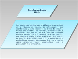 Clorofluorcarbonos (CFC) Son substancias químicas que se utilizan en gran cantidad en la industria, en sistemas de refrigeración y aire acondicionado y en la elaboración de bienes de consumo. Cuando son liberados a la atmósfera, ascienden hasta la estratosfera. Una vez allí, los CFC producen reacciones químicas que dan lugar a la reducción de la capa de ozono que protege la superficie de la Tierra de los rayos solares. La reducción de las emisiones de CFC y la suspensión de la producción de productos químicos que destruyen la capa de ozono constituyen pasos fundamentales   para la preservación de la estratosfera. 