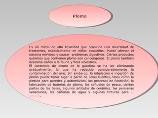 Plomo Es un metal de alta toxicidad que ocasiona una diversidad de trastornos, especialmente en niños pequeños. Puede afectar el sistema nervioso y causar  problemas digestivos. Ciertos productos químicos que contienen plomo son cancerígenos. El plomo también ocasiona daños a la fauna y flora silvestres.  El contenido de plomo de la gasolina se ha ido eliminando gradualmente, lo que ha reducido considerablemente la contaminación del aire. Sin embargo, la inhalación e ingestión de plomo puede tener lugar a partir de otras fuentes, tales como la pintura para paredes y automóviles, los procesos de fundición, la fabricación de baterías de plomo, los señuelos de pesca, ciertas partes de las balas, algunos artículos de cerámica, las persianas venecianas,   las cañerías de agua y algunas tinturas para  el cabello .  