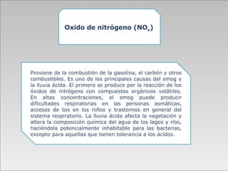 Oxido de nitrógeno (NO x ) Proviene de la combustión de la gasolina, el carbón y otros combustibles.   Es uno de los principales causas del smog y la lluvia ácida. El primero se produce por la reacción de los óxidos de nitrógeno con compuestos orgánicos volátiles. En altas concentraciones, el smog puede producir dificultades respiratorias en las personas asmáticas, accesos de tos en los niños y trastornos en general del sistema respiratorio. La lluvia ácida afecta la vegetación y altera la composición química del agua de los lagos y ríos, haciéndola potencialmente inhabitable para las bacterias, excepto para aquellas que tienen tolerancia a los ácidos.  