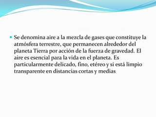  Se denomina aire a la mezcla de gases que constituye la
atmósfera terrestre, que permanecen alrededor del
planeta Tierra por acción de la fuerza de gravedad. El
aire es esencial para la vida en el planeta. Es
particularmente delicado, fino, etéreo y si está limpio
transparente en distancias cortas y medias