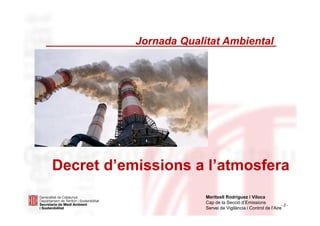 - 2 -
Jornada Qualitat Ambiental
Decret d’emissions a l’atmosfera
Meritxell Rodríguez i Viloca
Cap de la Secció d’Emissions
Servei de Vigilància i Control de l’Aire
 