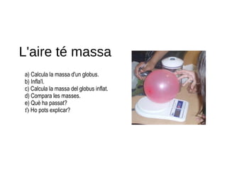 L'aire té massa
a) Calcula la massa d'un globus.
b) Infla'l.
c) Calcula la massa del globus inflat.
d) Compara les masses.
e) Què ha passat?
f) Ho pots explicar?
 