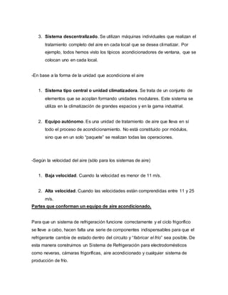 3. Sistema descentralizado. Se utilizan máquinas individuales que realizan el
tratamiento completo del aire en cada local que se desea climatizar. Por
ejemplo, todos hemos visto los típicos acondicionadores de ventana, que se
colocan uno en cada local.
-En base a la forma de la unidad que acondiciona el aire
1. Sistema tipo central o unidad climatizadora. Se trata de un conjunto de
elementos que se acoplan formando unidades modulares. Este sistema se
utiliza en la climatización de grandes espacios y en la gama industrial.
2. Equipo autónomo. Es una unidad de tratamiento de aire que lleva en sí
todo el proceso de acondicionamiento. No está constituido por módulos,
sino que en un solo “paquete” se realizan todas las operaciones.
-Según la velocidad del aire (sólo para los sistemas de aire)
1. Baja velocidad. Cuando la velocidad es menor de 11 m/s.
2. Alta velocidad. Cuando las velocidades están comprendidas entre 11 y 25
m/s.
Partes que conforman un equipo de aire acondicionado.
Para que un sistema de refrigeración funcione correctamente y el ciclo frigorífico
se lleve a cabo, hacen falta una serie de componentes indispensables para que el
refrigerante cambie de estado dentro del circuito y “fabricar el frío” sea posible. De
esta manera construimos un Sistema de Refrigeración para electrodomésticos
como neveras, cámaras frigoríficas, aire acondicionado y cualquier sistema de
producción de frío.
 